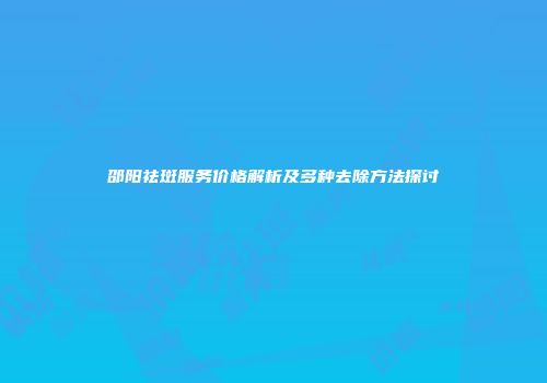 邵阳祛斑服务价格解析及多种去除方法探讨