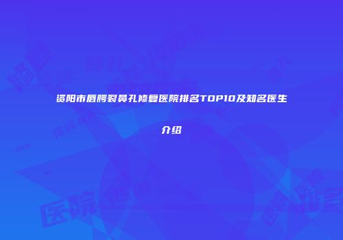资阳市唇腭裂鼻孔修复医院排名TOP10及知名医生介绍