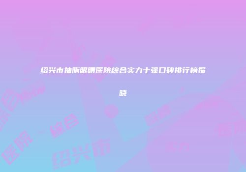 绍兴市抽脂眼睛医院综合实力十强口碑排行榜揭晓
