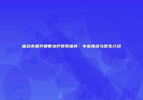 宿迁市磨牙根管治疗医院推荐：专业排名与医生介绍