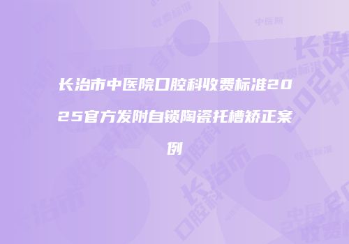 长治市中医院口腔科收费标准2025官方发附自锁陶瓷托槽矫正案例