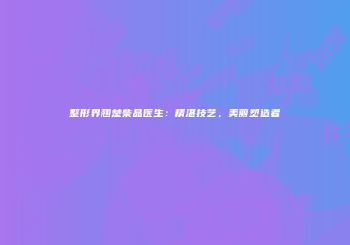 整形界翘楚柴晶医生：精湛技艺，美丽塑造者