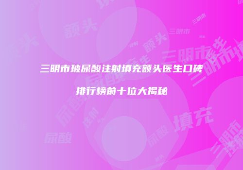 三明市玻尿酸注射填充额头医生口碑排行榜前十位大揭秘