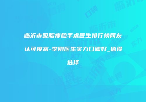 临沂市吸脂瘦脸手术医生排行榜网友认可度高-李刚医生实力口碑好_值得选择