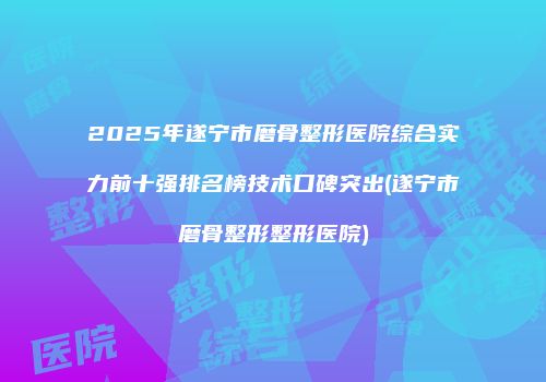 2025年遂宁市磨骨整形医院综合实力前十强排名榜技术口碑突出(遂宁市磨骨整形整形医院)