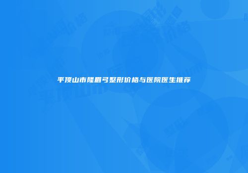 平顶山市隆眉弓整形价格与医院医生推荐