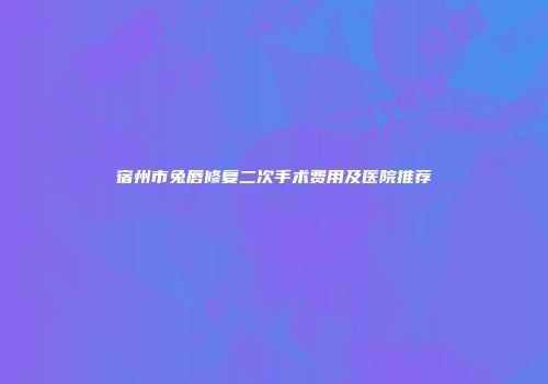 宿州市兔唇修复二次手术费用及医院推荐