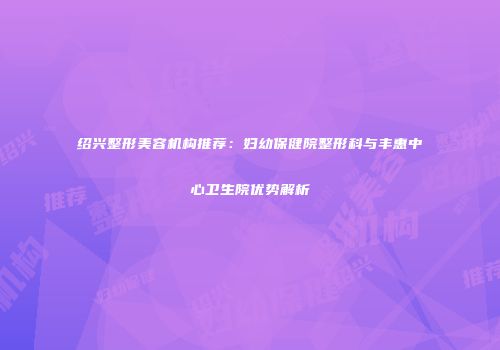 绍兴整形美容机构推荐：妇幼保健院整形科与丰惠中心卫生院优势解析
