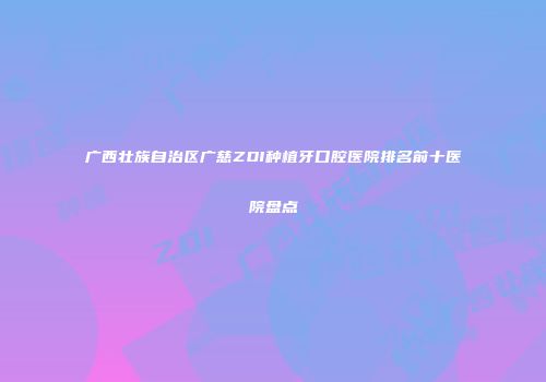广西壮族自治区广慈ZDI种植牙口腔医院排名前十医院盘点