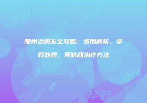 随州冶脱发全攻略：费用解析、孕妇处理、预防和治疗方法