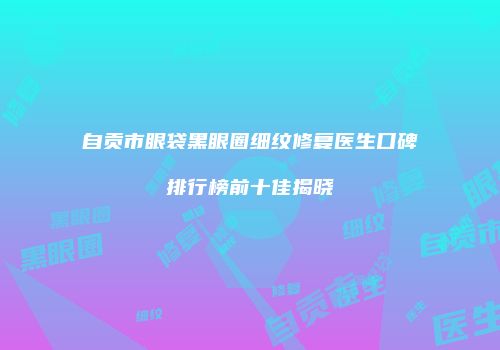 自贡市眼袋黑眼圈细纹修复医生口碑排行榜前十佳揭晓