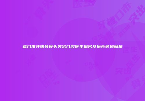 营口市牙槽骨骨头突出口腔医生排名及擅长领域解析
