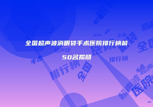 全国超声波消眼袋手术医院排行榜前50名揭晓