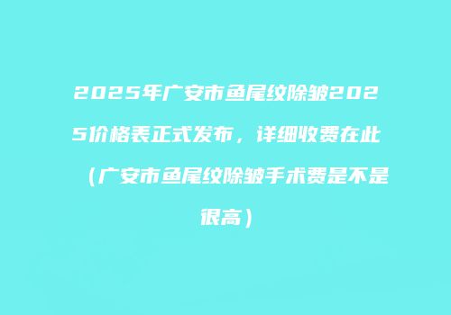 2025年广安市鱼尾纹除皱2025价格表正式发布，详细收费在此（广安市鱼尾纹除皱手术费是不是很高）