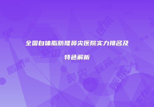 全国自体脂肪隆鼻尖医院实力排名及特色解析