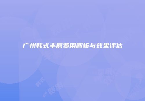 广州韩式丰唇费用解析与效果评估