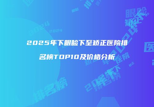 2025年下眼睑下至矫正医院排名榜TOP10及价格分析