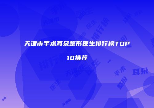 天津市手术耳朵整形医生排行榜TOP10推荐