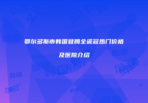 鄂尔多斯市韩国登腾全瓷冠热门价格及医院介绍