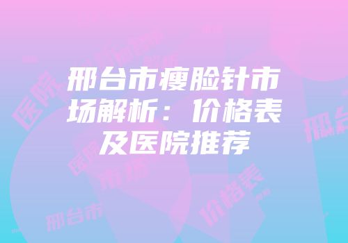 邢台市瘦脸针市场解析：价格表及医院推荐