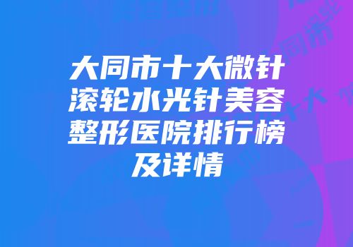 大同市十大微针滚轮水光针美容整形医院排行榜及详情
