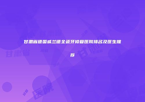 甘肃省德国威兰德全瓷牙修复医院排名及医生推荐