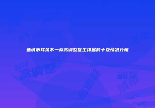 盐城市耳朵不一样高调整医生排名前十及情况分析