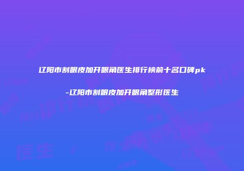 辽阳市割眼皮加开眼角医生排行榜前十名口碑pk-辽阳市割眼皮加开眼角整形医生