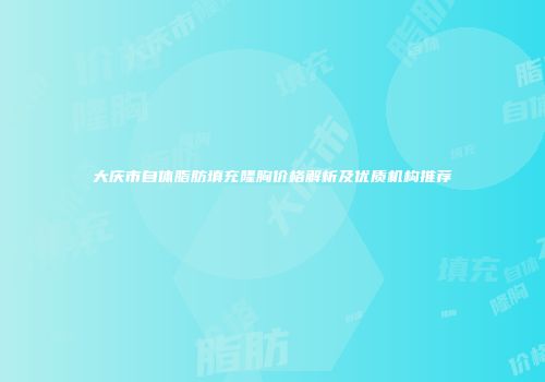 大庆市自体脂肪填充隆胸价格解析及优质机构推荐