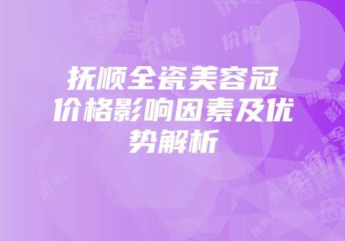 抚顺全瓷美容冠价格影响因素及优势解析