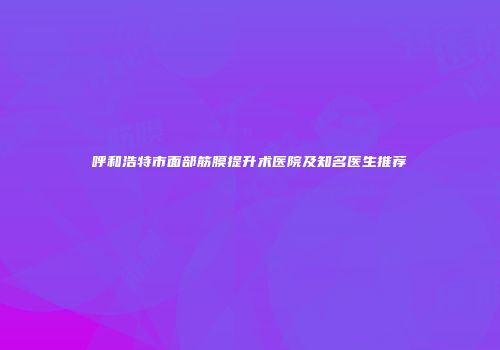 呼和浩特市面部筋膜提升术医院及知名医生推荐