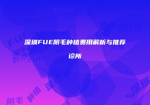 深圳FUE阴毛种植费用解析与推荐诊所