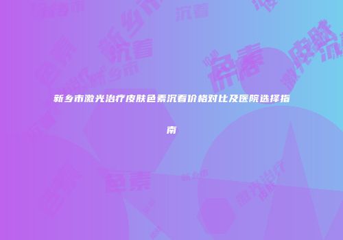 新乡市激光治疗皮肤色素沉着价格对比及医院选择指南