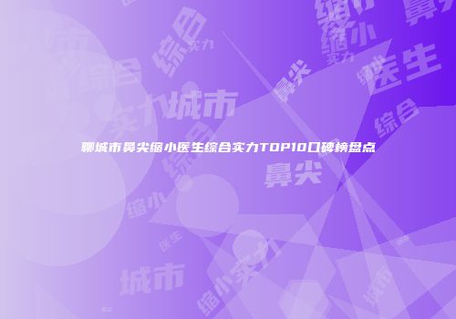 聊城市鼻尖缩小医生综合实力TOP10口碑榜盘点