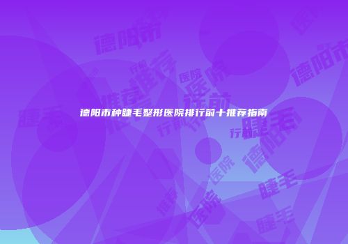 德阳市种睫毛整形医院排行前十推荐指南