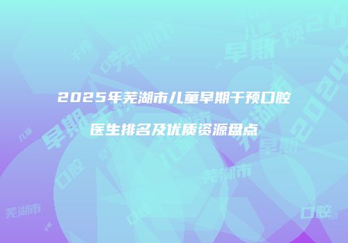 2025年芜湖市儿童早期干预口腔医生排名及优质资源盘点