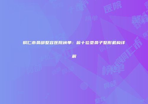 铜仁市鼻部整容医院榜单：前十位垫鼻子整形机构详解