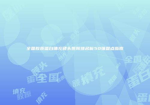 全国胶原蛋白填充额头医院排名前50强盘点指南