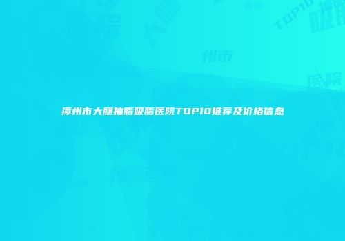 漳州市大腿抽脂吸脂医院TOP10推荐及价格信息