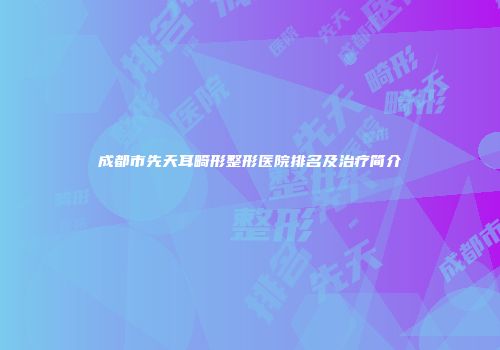 成都市先天耳畸形整形医院排名及治疗简介