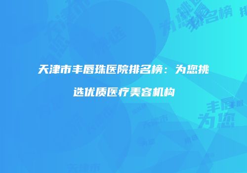 天津市丰唇珠医院排名榜：为您挑选优质医疗美容机构
