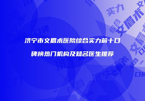 济宁市文眉术医院综合实力前十口碑榜热门机构及知名医生推荐