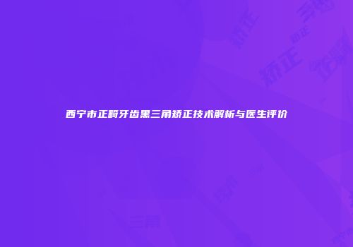 西宁市正畸牙齿黑三角矫正技术解析与医生评价