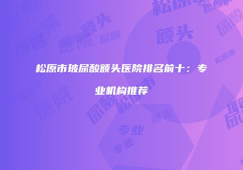 松原市玻尿酸额头医院排名前十：专业机构推荐