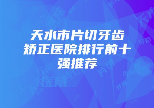 天水市片切牙齿矫正医院排行前十强推荐