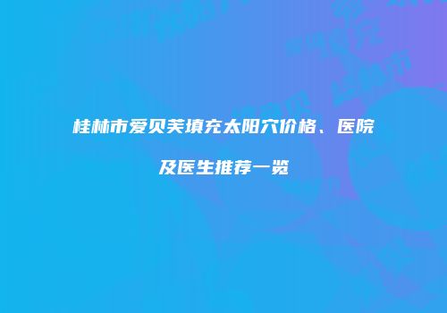 桂林市爱贝芙填充太阳穴价格、医院及医生推荐一览