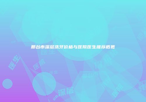邢台市深层洗牙价格与医院医生推荐概览
