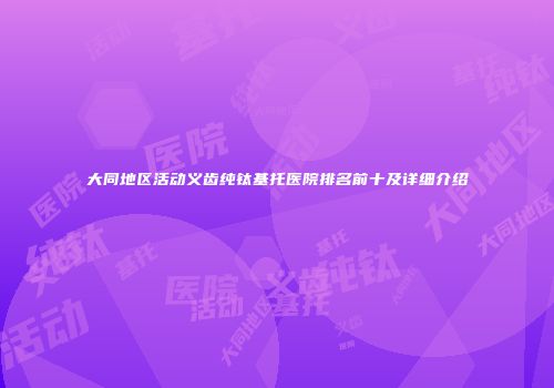 大同地区活动义齿纯钛基托医院排名前十及详细介绍