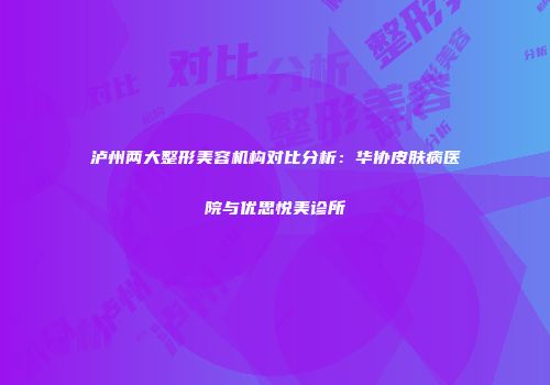 泸州两大整形美容机构对比分析：华协皮肤病医院与优思悦美诊所