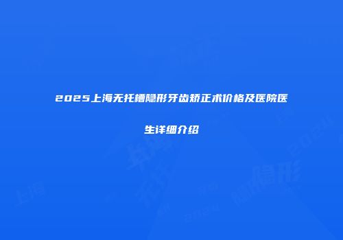 2025上海无托槽隐形牙齿矫正术价格及医院医生详细介绍